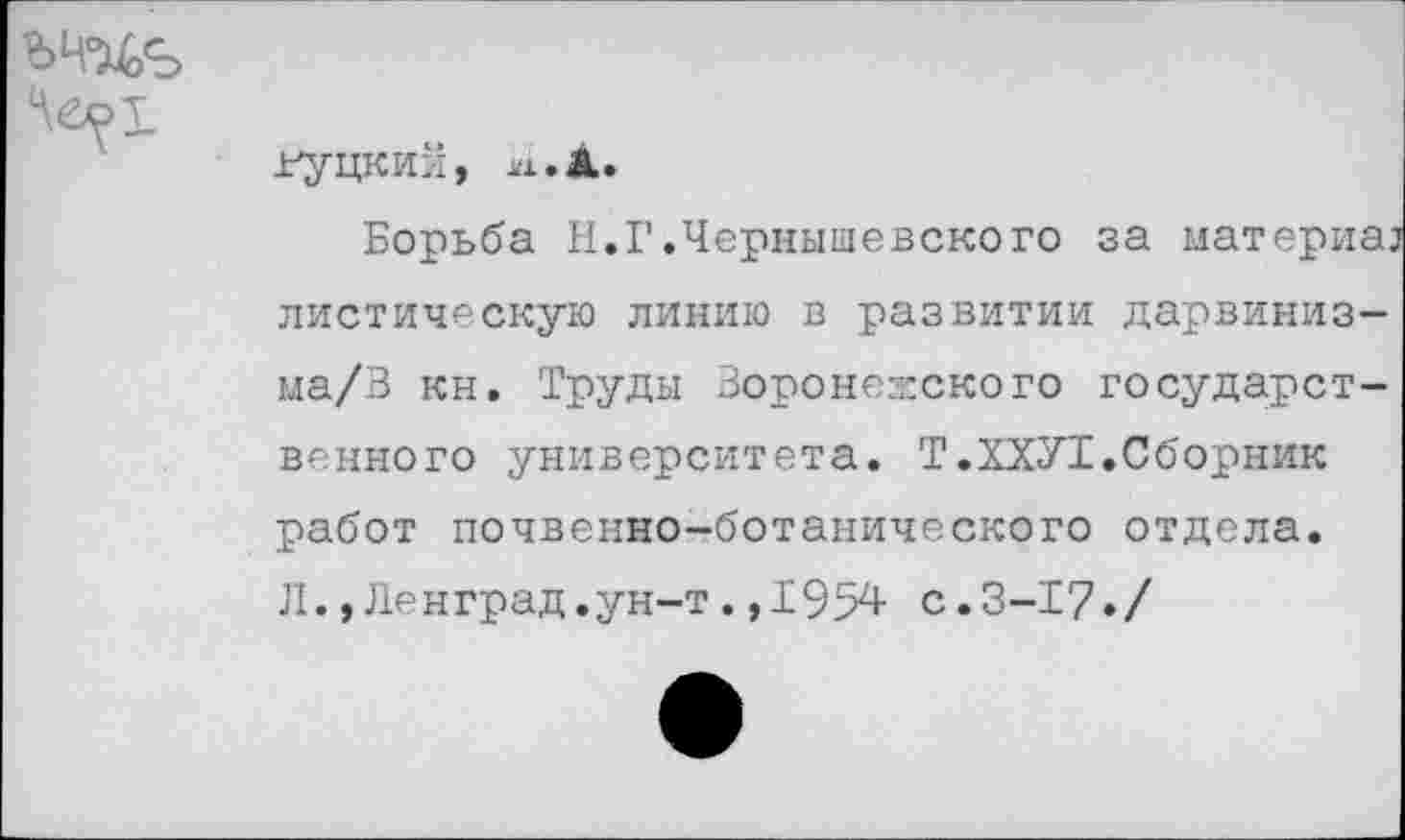 ﻿Гудкин,
Борьба Н.Г.Чернышевского за материал листическую линию в развитии дарвиниз-ма/В кн. Труды Воронежского государственного университета. Т.ХХУ1.Сборник работ почвенно-ботанического отдела. Л.,Ленград.ун-т.,1954 с.3-17»/